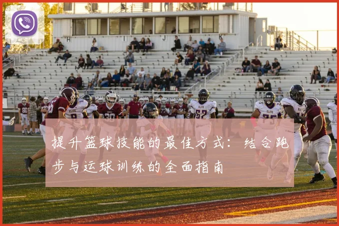 提升篮球技能的最佳方式：结合跑步与运球训练的全面指南