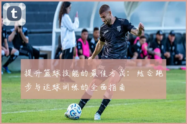 提升篮球技能的最佳方式：结合跑步与运球训练的全面指南